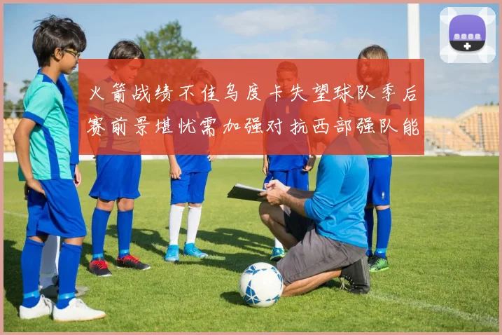 火箭战绩不佳乌度卡失望球队季后赛前景堪忧需加强对抗西部强队能力